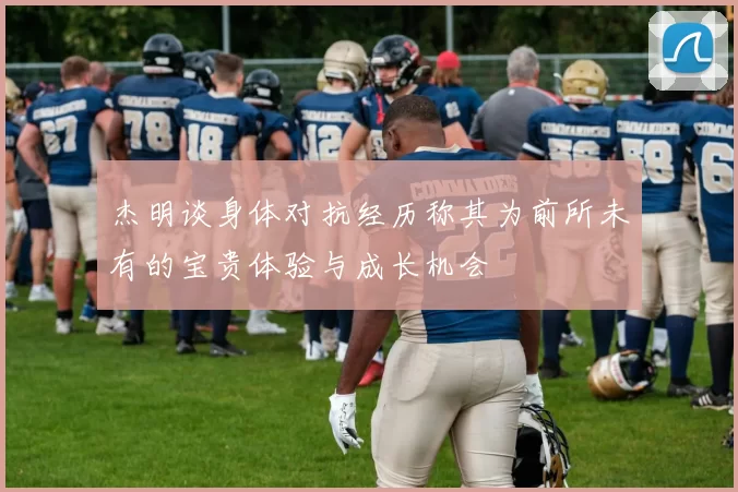 杰明谈身体对抗经历称其为前所未有的宝贵体验与成长机会