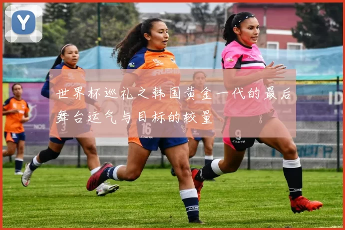 世界杯巡礼之韩国黄金一代的最后舞台运气与目标的较量