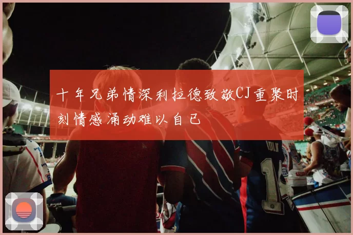 十年兄弟情深利拉德致敬CJ重聚时刻情感涌动难以自已