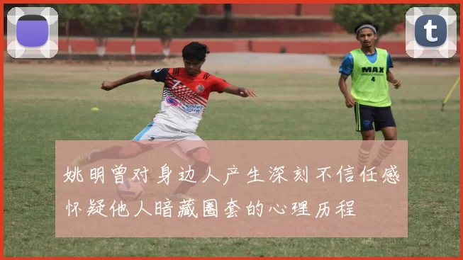 姚明曾对身边人产生深刻不信任感怀疑他人暗藏圈套的心理历程