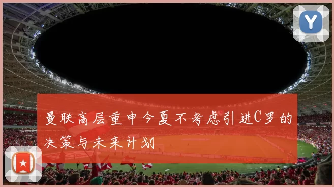 曼联高层重申今夏不考虑引进C罗的决策与未来计划